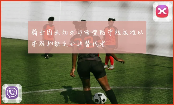 骑士因米切尔与哈登防守短板难以夺冠却缺乏合适替代者