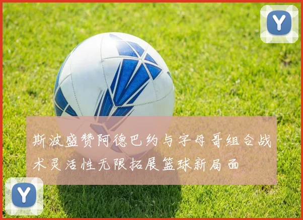斯波盛赞阿德巴约与字母哥组合战术灵活性无限拓展篮球新局面
