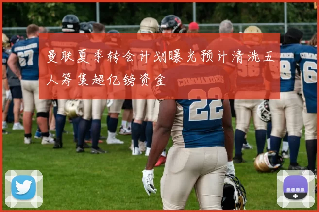 曼联夏季转会计划曝光预计清洗五人筹集超亿镑资金
