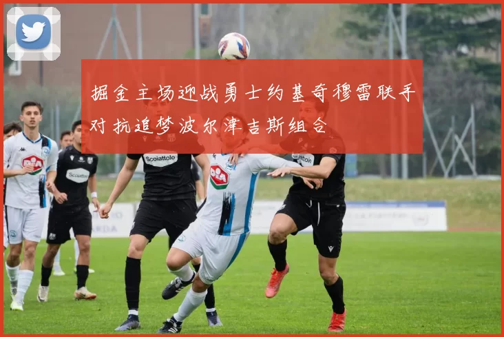 掘金主场迎战勇士约基奇穆雷联手对抗追梦波尔津吉斯组合