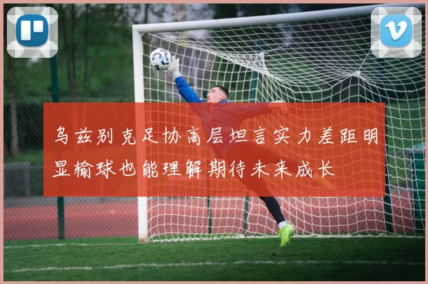 乌兹别克足协高层坦言实力差距明显输球也能理解期待未来成长