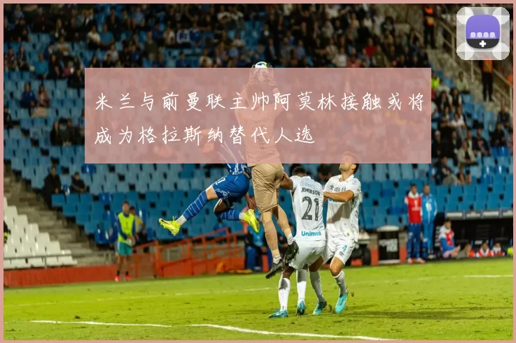 米兰与前曼联主帅阿莫林接触或将成为格拉斯纳替代人选