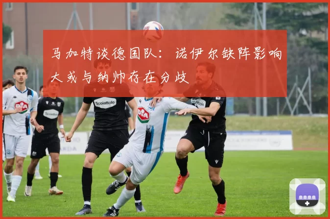 马加特谈德国队：诺伊尔缺阵影响大或与纳帅存在分歧