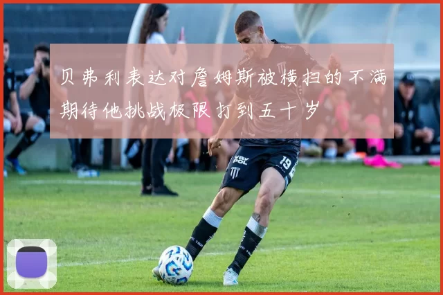 贝弗利表达对詹姆斯被横扫的不满期待他挑战极限打到五十岁