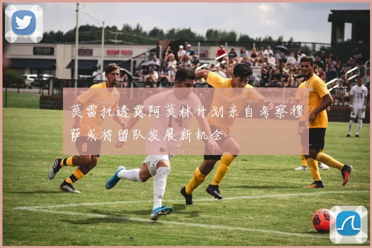 莫雷托透露阿莫林计划亲自考察穆萨或将留队发展新机会