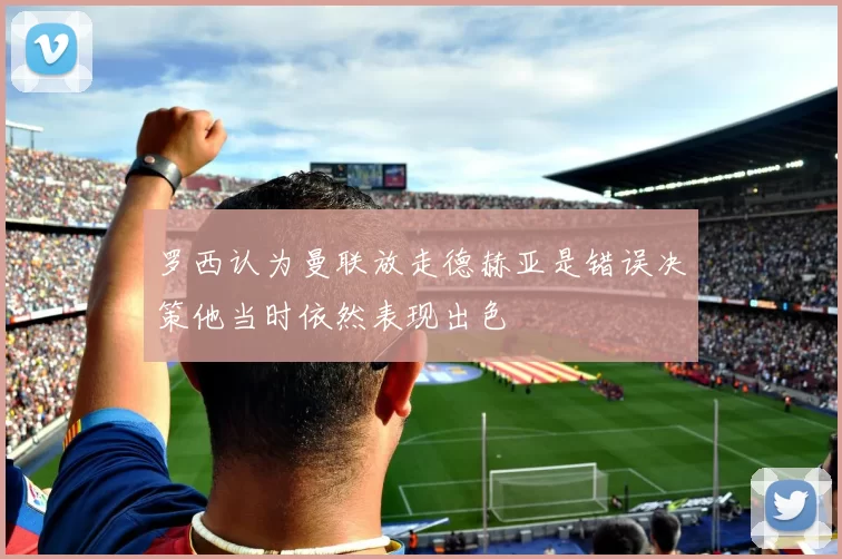 罗西认为曼联放走德赫亚是错误决策他当时依然表现出色