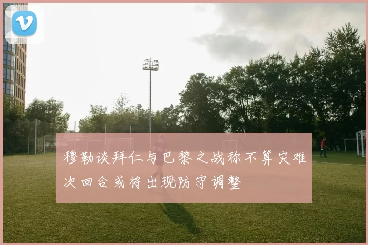 穆勒谈拜仁与巴黎之战称不算灾难次回合或将出现防守调整
