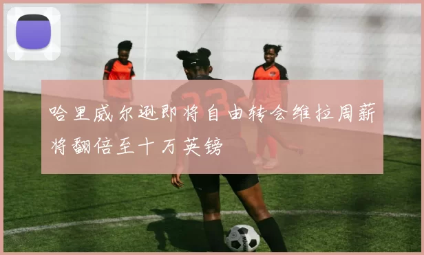 哈里威尔逊即将自由转会维拉周薪将翻倍至十万英镑