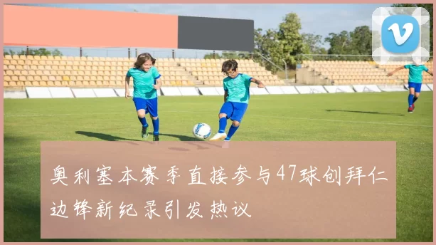 奥利塞本赛季直接参与47球创拜仁边锋新纪录引发热议
