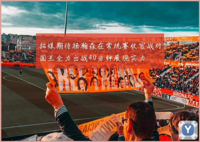 拓媒期待杨瀚森在常规赛收官战对国王全力出战40分钟展现实力