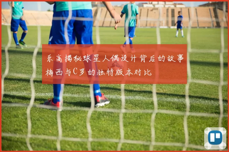 乐高揭秘球星人偶设计背后的故事梅西与C罗的独特版本对比