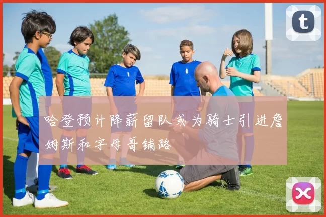 哈登预计降薪留队或为骑士引进詹姆斯和字母哥铺路
