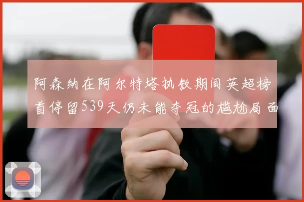 阿森纳在阿尔特塔执教期间英超榜首停留539天仍未能夺冠的尴尬局面