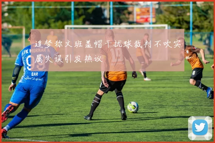 追梦称文班盖帽干扰球裁判不吹实属失误引发热议