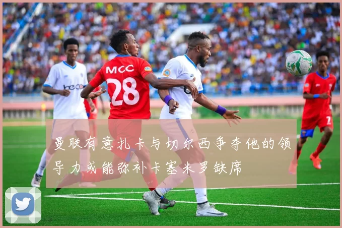 曼联有意扎卡与切尔西争夺他的领导力或能弥补卡塞米罗缺席