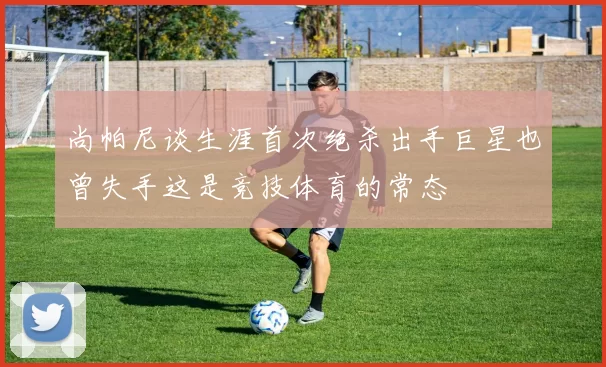 尚帕尼谈生涯首次绝杀出手巨星也曾失手这是竞技体育的常态
