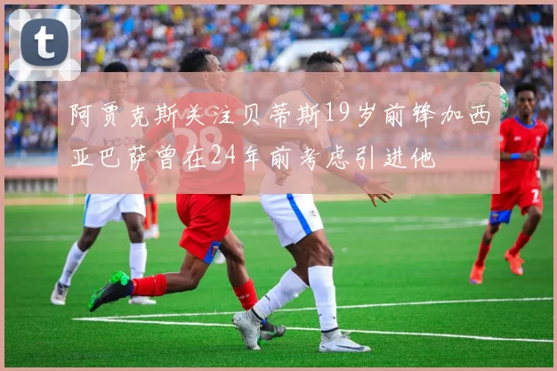 阿贾克斯关注贝蒂斯19岁前锋加西亚巴萨曾在24年前考虑引进他