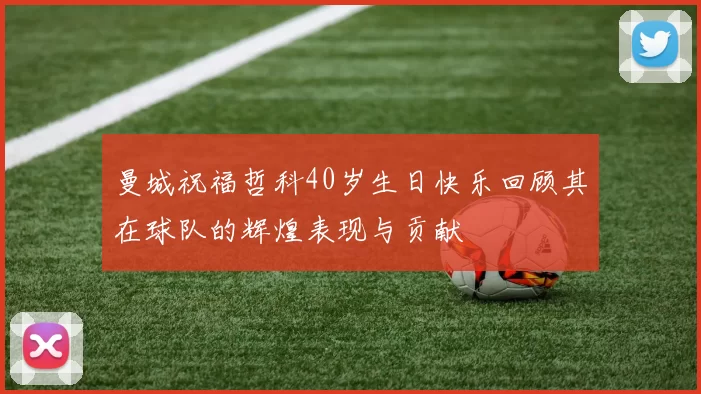 曼城祝福哲科40岁生日快乐回顾其在球队的辉煌表现与贡献
