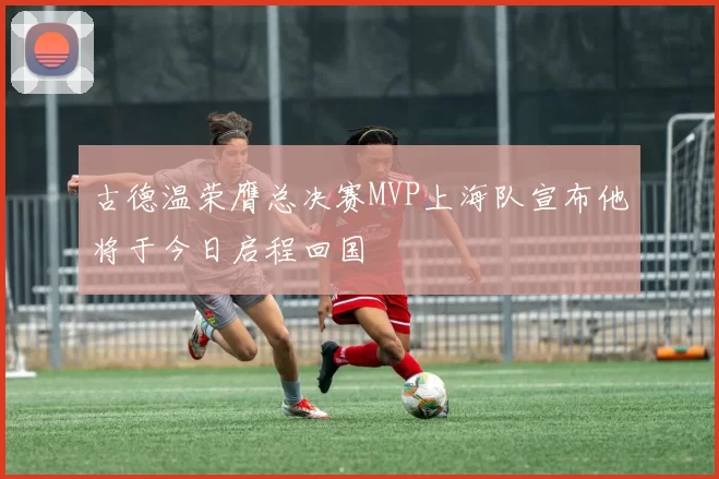古德温荣膺总决赛MVP上海队宣布他将于今日启程回国