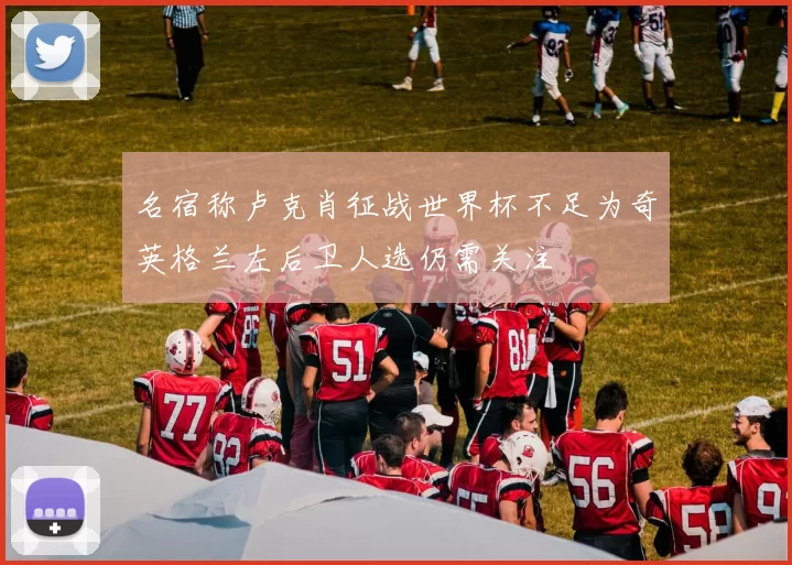 名宿称卢克肖征战世界杯不足为奇英格兰左后卫人选仍需关注