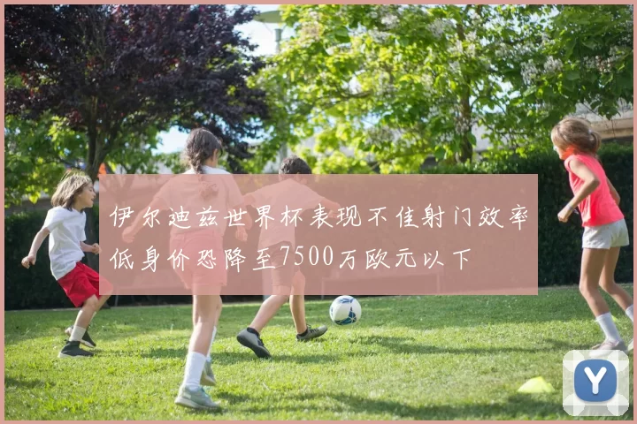 伊尔迪兹世界杯表现不佳射门效率低身价恐降至7500万欧元以下