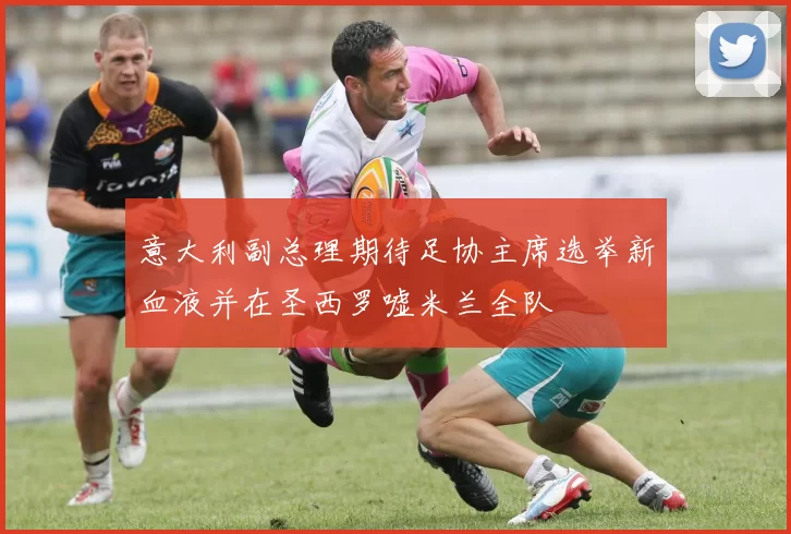 意大利副总理期待足协主席选举新血液并在圣西罗嘘米兰全队