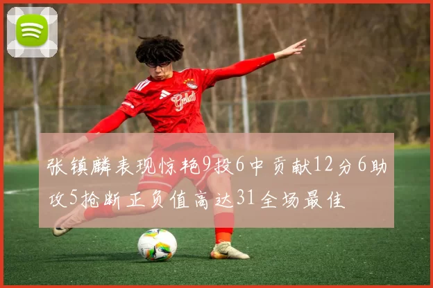 张镇麟表现惊艳9投6中贡献12分6助攻5抢断正负值高达31全场最佳