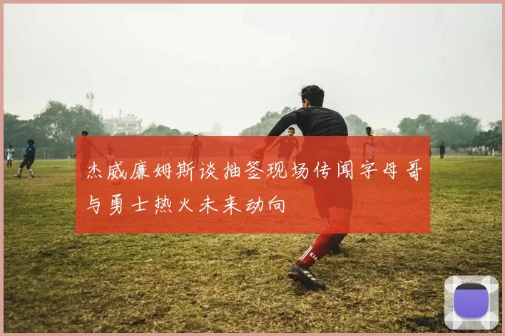 杰威廉姆斯谈抽签现场传闻字母哥与勇士热火未来动向