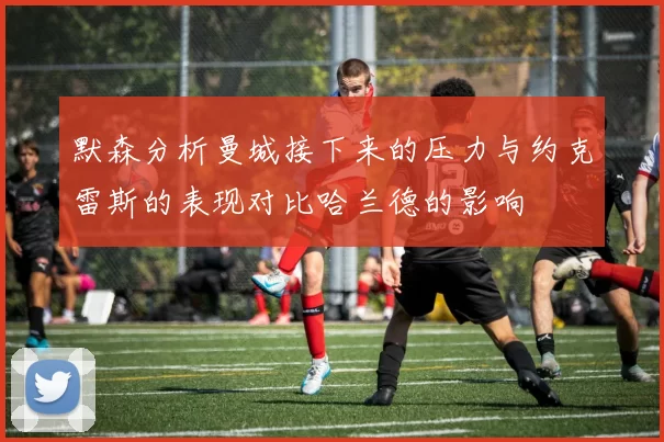 默森分析曼城接下来的压力与约克雷斯的表现对比哈兰德的影响
