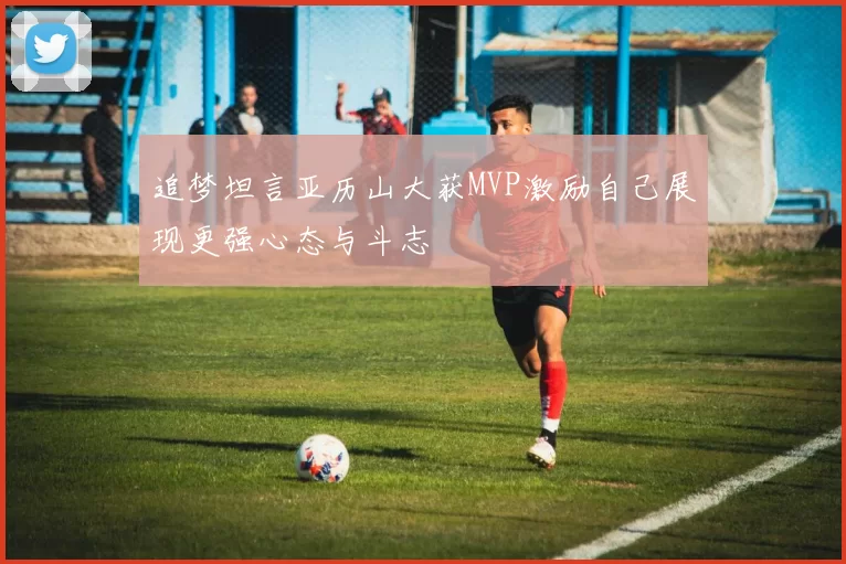 追梦坦言亚历山大获MVP激励自己展现更强心态与斗志