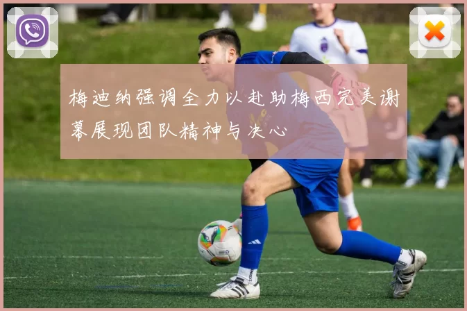 梅迪纳强调全力以赴助梅西完美谢幕展现团队精神与决心