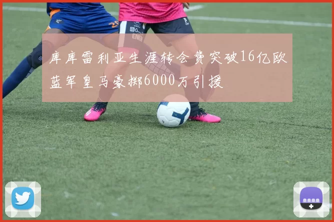 库库雷利亚生涯转会费突破16亿欧蓝军皇马豪掷6000万引援
