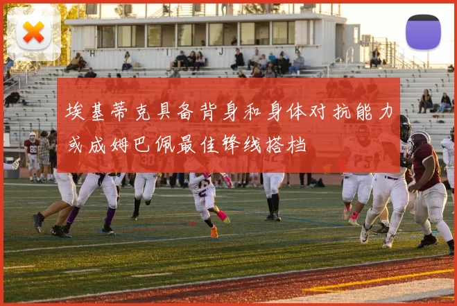 埃基蒂克具备背身和身体对抗能力或成姆巴佩最佳锋线搭档